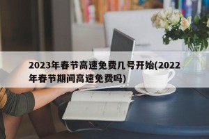 2023年春节高速免费几号开始(2022年春节期间高速免费吗)