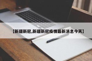 【新疆新冠,新疆新冠疫情最新消息今天】