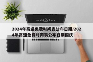 2024年高速免费时间表公布日期/2024年高速免费时间表公布日期国庆