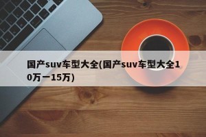 国产suv车型大全(国产suv车型大全10万一15万)