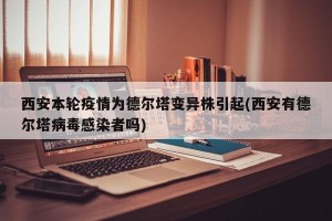 西安本轮疫情为德尔塔变异株引起(西安有德尔塔病毒感染者吗)