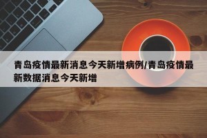 青岛疫情最新消息今天新增病例/青岛疫情最新数据消息今天新增