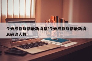 今天成都疫情最新消息/今天成都疫情最新消息确诊人数