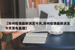 【郑州疫情最新消息今天,郑州疫情最新消息今天发布直播】