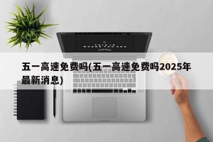 五一高速免费吗(五一高速免费吗2025年最新消息)