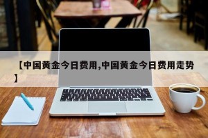 【中国黄金今日费用,中国黄金今日费用走势】