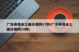 广东新增本土确诊病例17例(广东新增本土确诊病例19例)