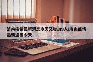 济南疫情最新消息今天又增加9人/济南疫情最新通报今天