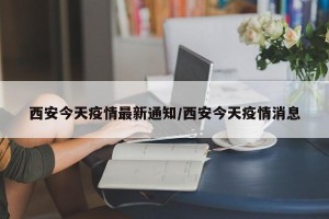 西安今天疫情最新通知/西安今天疫情消息