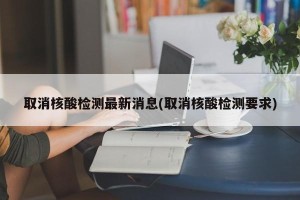 取消核酸检测最新消息(取消核酸检测要求)