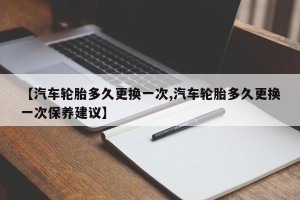 【汽车轮胎多久更换一次,汽车轮胎多久更换一次保养建议】