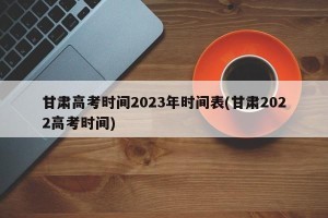 甘肃高考时间2023年时间表(甘肃2022高考时间)