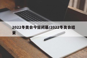 2022冬奥会今日闭幕/2022冬奥会结束