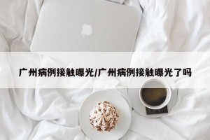 广州病例接触曝光/广州病例接触曝光了吗
