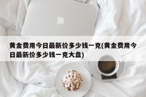 黄金费用今日最新价多少钱一克(黄金费用今日最新价多少钱一克大盘)