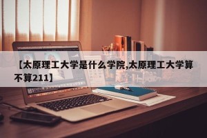 【太原理工大学是什么学院,太原理工大学算不算211】