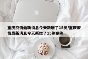 重庆疫情最新消息今天新增了15例/重庆疫情最新消息今天新增了15例病例