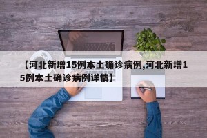 【河北新增15例本土确诊病例,河北新增15例本土确诊病例详情】