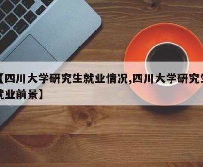 【四川大学研究生就业情况,四川大学研究生就业前景】