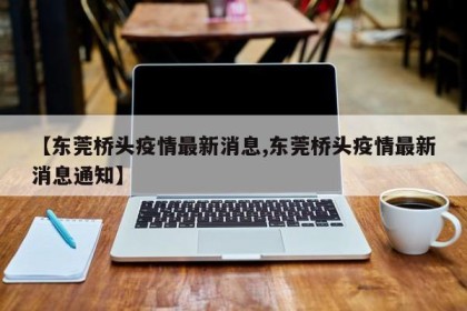 【东莞桥头疫情最新消息,东莞桥头疫情最新消息通知】