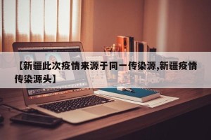 【新疆此次疫情来源于同一传染源,新疆疫情传染源头】