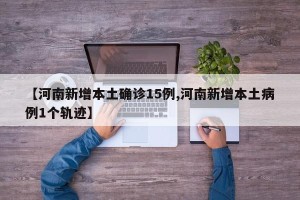 【河南新增本土确诊15例,河南新增本土病例1个轨迹】