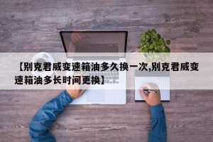 【别克君威变速箱油多久换一次,别克君威变速箱油多长时间更换】