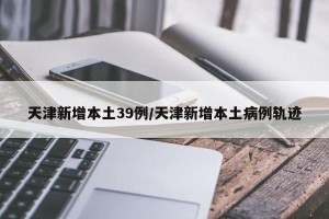 天津新增本土39例/天津新增本土病例轨迹