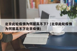 北京此轮疫情为何居高不下？(北京此轮疫情为何居高不下北京疫情)