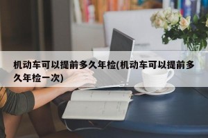 机动车可以提前多久年检(机动车可以提前多久年检一次)