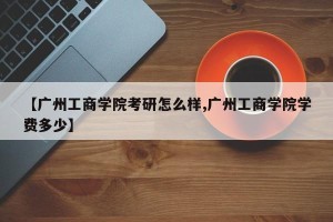 【广州工商学院考研怎么样,广州工商学院学费多少】