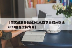 【南艺录取分数线2016,南艺录取分数线2023播音主持专业】