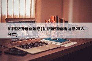 朝阳疫情最新消息(朝阳疫情最新消息29人死亡)