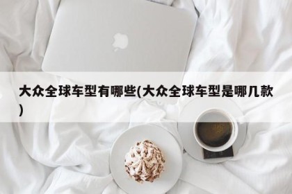 大众全球车型有哪些(大众全球车型是哪几款)