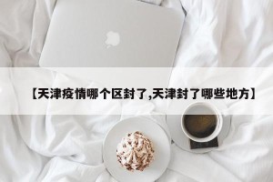 【天津疫情哪个区封了,天津封了哪些地方】