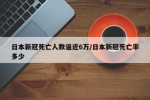 日本新冠死亡人数逼近6万/日本新冠死亡率多少