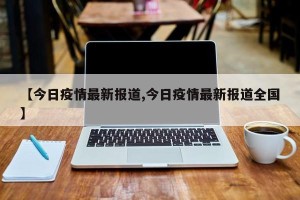 【今日疫情最新报道,今日疫情最新报道全国】