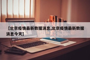 【北京疫情最新数据消息,北京疫情最新数据消息今天】