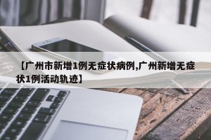 【广州市新增1例无症状病例,广州新增无症状1例活动轨迹】