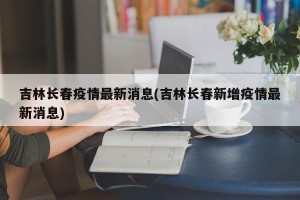 吉林长春疫情最新消息(吉林长春新增疫情最新消息)