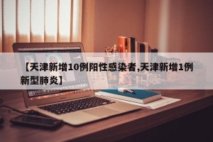 【天津新增10例阳性感染者,天津新增1例新型肺炎】