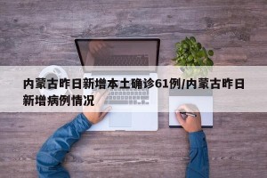 内蒙古昨日新增本土确诊61例/内蒙古昨日新增病例情况