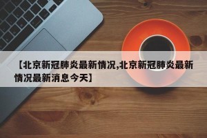 【北京新冠肺炎最新情况,北京新冠肺炎最新情况最新消息今天】