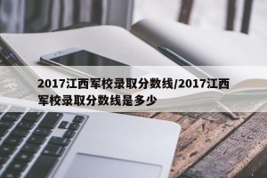 2017江西军校录取分数线/2017江西军校录取分数线是多少