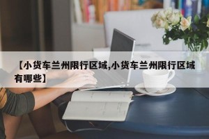【小货车兰州限行区域,小货车兰州限行区域有哪些】