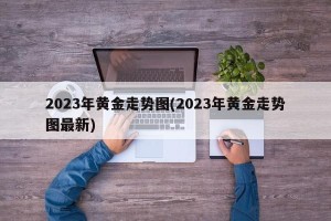 2023年黄金走势图(2023年黄金走势图最新)