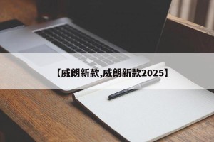 【威朗新款,威朗新款2025】