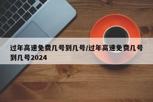 过年高速免费几号到几号/过年高速免费几号到几号2024