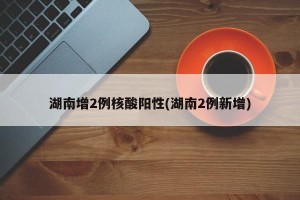 湖南增2例核酸阳性(湖南2例新增)