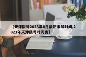 【天津限号2023年6月最新限号时间,2021年天津限号时间表】